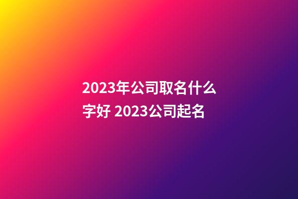 2023年公司取名什么字好 2023公司起名